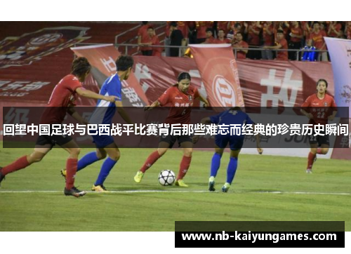回望中国足球与巴西战平比赛背后那些难忘而经典的珍贵历史瞬间